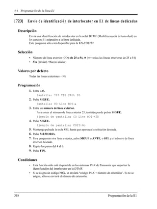 4.4 Programación de la línea E1
358 Programación de la E1
[723] Envío de identificación de interlocutor en E1 de líneas dedicadas
Descripción
Envía una identificación de interlocutor en la señal DTMF (Multifrecuencia de tono dual) en
los canales E1 asignados a la línea dedicada.
Este programa sólo está disponible para la KX-TD1232.
Selección
• Número de línea exterior (CO): de 25 a 54, ( = todas las líneas exteriores de 25 a 54)
• Yes (enviar) / No (no enviar)
Valores por defecto
Todas las líneas exteriores – No
Programación
1. Entre 723.
Pantalla: 723 TIE CALL ID
2. Pulse SIGUE.
Pantalla: CO Line NO?
3. Entre un número de línea exterior.
Para entrar el número de línea exterior 25, también puede pulsar SIGUE.
Ejemplo de pantalla: CO Line NO? 25
4. Pulse SIGUE.
Ejemplo de pantalla: CO25:No
5. Mantenga pulsada la tecla SEL hasta que aparezca la selección deseada.
6. Pulse MEMORIA.
7. Para programar otra línea exterior, pulse SIGUE o ANTE, o SEL y el número de línea
exterior deseado.
8. Repita los pasos del 4 al 6.
9. Pulse FIN.
Condiciones
• Esta función sólo está disponible en los sistemas PBX de Panasonic que soportan la
identificación del interlocutor en la DTMF.
• Si se asigna un código PBX, se enviará “código PBX + número de extensión”. Si no se
asigna, sólo se enviará el número de extensión.
 