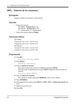 2.1 Programación del administrador
36 Programación general
[003] Números de las extensiones
Descripción
Asigna un número de extensión a cada extensión.
Selección
• Número de conector:
KX-TD816 – 01 hasta 16 (-1 / -2)
KX-TD1232 – 01 hasta 64 (-1 / -2)
(-1 = primera parte, -2 = segunda parte)
• Número de extensión: de 2 a 4 dígitos
Valores por defecto
KX-TD816:
Conector 01- de 1 a 16-1 = de 101 a 116;
Conector 01- de 2 a 16-2 = de 201 a 216
KX-TD1232:
Conector 01- de 1 a 64-1 = de 101 a 164;
Conector 01- de 2 a 64-2 = de 201 a 264
Programación
1. Entre 003.
Pantalla: 003 EXT NUMBER
2. Pulse SIGUE.
Pantalla: Jack NO?
3. Entre un número de conector.
Para entrar el número de conector 01, también puede pulsar SIGUE.
Para seleccionar la segunda parte (-2), pulse SIGUE después de entrar el número de
conector.
Pantalla: #01-1:EXT101
4. Entre un número de extensión.
Para cambiar la entrada actual, pulse BORRAR y entre el nuevo número.
5. Pulse MEMORIA.
6. Para programar otro conector, pulse SIGUE o ANTE, o SEL y el número de conector que
desee.
7. Repita los pasos del 4 al 6.
8. Pulse FIN.
 