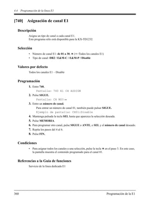 4.4 Programación de la línea E1
360 Programación de la E1
[740] Asignación de canal E1
Descripción
Asigna un tipo de canal a cada canal E1.
Este programa sólo está disponible para la KX-TD1232.
Selección
• Número de canal E1: de 01 a 30, ( =Todos los canales E1)
• Tipo de canal: DR2 / E&M-C / E&M-P / Disable
Valores por defecto
Todos los canales E1 – Disable
Programación
1. Entre 740.
Pantalla: 740 E1 CH ASSIGN
2. Pulse SIGUE.
Pantalla: CH NO?
3. Entre un número de canal.
Para entrar un número de canal 01, también puede pulsar SIGUE.
Ejemplo de pantalla: CH01:Disable
4. Mantenga pulsada la tecla SEL hasta que aparezca la selección deseada.
5. Pulse MEMORIA.
6. Para programar otro canal, pulse SIGUE o ANTE, o SEL y el número de canal deseado.
7. Repita los pasos del 4 al 6.
8. Pulse FIN.
Condiciones
• Para asignar todos los canales a una selección, pulse la tecla en el paso 3. En este caso,
la pantalla muestra el contenido programado para el canal 01.
Referencias a la Guía de funciones
Servicio de la línea dedicada E1
 