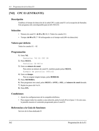 4.4 Programación de la línea E1
362 Programación de la E1
[742] CPC E1 (ENTRANTE)
Descripción
Establece el tiempo de detección de la señal CPC a cada canal E1 en la recepción de llamadas.
Este programa sólo está disponible para la KX-TD1232.
Selección
• Número de canal E1: de 01 a 30, ( =Todos los canales E1)
• Tiempo: de 00 a 15 ( 80 milisegundos es el tiempo real) (00=sin detección)
Valores por defecto
Todos los canales E1 – 02
Programación
1. Entre 742.
Pantalla: 742 E1 CPC IN
2. Pulse SIGUE.
Pantalla: CH NO?
3. Entre un número de canal.
Para entrar un número de canal 01, también puede pulsar SIGUE.
Ejemplo de pantalla: CH01:02
4. Entre un tiempo.
Para no asignar ningún tiempo, pulse BORRAR.
5. Pulse MEMORIA.
6. Para programar otro canal, pulse SIGUE o ANTE, o SEL y el número de canal deseado.
7. Repita los pasos del 4 al 6.
8. Pulse FIN.
Condiciones
• Ajuste las configuraciones de la compañía telefónica.
• Para asignar todos los canales a una selección, pulse la tecla en el paso 3. En este caso,
la pantalla muestra el contenido programado para el canal 01.
Referencias a la Guía de funciones
Servicio de la línea dedicada E1
 