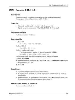 4.4 Programación de la línea E1
Programación de la E1 365
[745] Recepción DR2 de la E1
Descripción
Establece el tipo de recepción de la marcación en cada canal E1 asignado a DR2.
Este programa sólo está disponible para la KX-TD1232.
Selección
• Número de canal E1: de 01 a 30, ( =Todos los canales E1)
• Tipo de recepción de marcación: Pulse / DTMF / MFC-R2 / Undefined
Valores por defecto
Todos los canales E1 – Undefined
Programación
1. Entre 745.
Pantalla: 745 DR2 RCV DIAL
2. Pulse SIGUE.
Pantalla: CH NO?
3. Entre un número de canal.
Para entrar un número de canal 01, también puede pulsar SIGUE.
Ejemplo de pantalla: CH01:Undefined
4. Mantenga pulsada la tecla SEL hasta que aparezca la selección deseada.
5. Pulse MEMORIA.
6. Para programar otro canal, pulse SIGUE o ANTE, o SEL y el número de canal deseado.
7. Repita los pasos del 4 al 6.
8. Pulse FIN.
Condiciones
• Ajuste las configuraciones de la compañía telefónica.
• Si se selecciona “Undefined”, se activa la asignación en el programa [741] Modo de
marcación E1.
• Para asignar todos los canales a una selección, pulse la tecla en el paso 3. En este caso,
la pantalla muestra el contenido programado para el canal 01.
Referencias a la Guía de funciones
Servicio de la línea dedicada E1
 