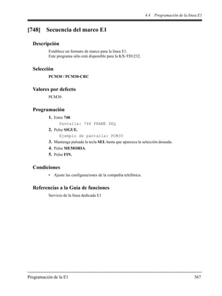 4.4 Programación de la línea E1
Programación de la E1 367
[748] Secuencia del marco E1
Descripción
Establece un formato de marco para la línea E1.
Este programa sólo está disponible para la KX-TD1232.
Selección
PCM30 / PCM30-CRC
Valores por defecto
PCM30
Programación
1. Entre 748.
Pantalla: 748 FRAME SEQ
2. Pulse SIGUE.
Ejemplo de pantalla: PCM30
3. Mantenga pulsada la tecla SEL hasta que aparezca la selección deseada.
4. Pulse MEMORIA.
5. Pulse FIN.
Condiciones
• Ajuste las configuraciones de la compañía telefónica.
Referencias a la Guía de funciones
Servicio de la línea dedicada E1
 