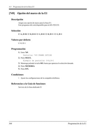 4.4 Programación de la línea E1
368 Programación de la E1
[749] Opción del marco de la E1
Descripción
Asigna una opción de marco para la línea E1.
Este programa sólo está disponible para la KX-TD1232.
Selección
C=A, D=B / C=0, D=0 / C=1, D=0 / C=0, D=1 / C=1, D=1
Valores por defecto
C=0, D=1
Programación
1. Entre 749.
Pantalla: 749 FRAME OPTION
2. Pulse SIGUE.
Ejemplo de pantalla: C=0,D=1
3. Mantenga pulsada la tecla SEL hasta que aparezca la selección deseada.
4. Pulse MEMORIA.
5. Pulse FIN.
Condiciones
• Ajuste las configuraciones de la compañía telefónica.
Referencias a la Guía de funciones
Servicio de la línea dedicada E1
 