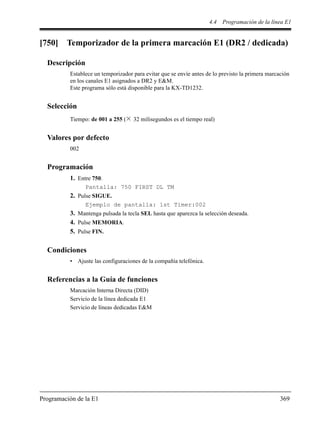 4.4 Programación de la línea E1
Programación de la E1 369
[750] Temporizador de la primera marcación E1 (DR2 / dedicada)
Descripción
Establece un temporizador para evitar que se envíe antes de lo previsto la primera marcación
en los canales E1 asignados a DR2 y E&M.
Este programa sólo está disponible para la KX-TD1232.
Selección
Tiempo: de 001 a 255 ( 32 milisegundos es el tiempo real)
Valores por defecto
002
Programación
1. Entre 750.
Pantalla: 750 FIRST DL TM
2. Pulse SIGUE.
Ejemplo de pantalla: 1st Timer:002
3. Mantenga pulsada la tecla SEL hasta que aparezca la selección deseada.
4. Pulse MEMORIA.
5. Pulse FIN.
Condiciones
• Ajuste las configuraciones de la compañía telefónica.
Referencias a la Guía de funciones
Marcación Interna Directa (DID)
Servicio de la línea dedicada E1
Servicio de líneas dedicadas E&M
 