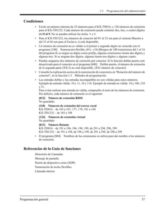 2.1 Programación del administrador
Programación general 37
Condiciones
• Existe un número máximo de 32 números para el KX-TD816, y 128 números de extensión
para el KX-TD1232. Cada número de extensión puede contener dos, tres, o cuatro dígitos
del 0 al 9. No se pueden utilizar las teclas y #.
• Para el KX-TD1232, los números de conector del 01 al 32 son para el sistema Maestro y
del 33 al 64 son para el Esclavo, si está disponible.
• Un número de extensión no es válido si el primer o segundo dígito no coincide con el
programa [100] Numeración flexible, (01) - (16) Bloques de 100 extensiones del 1 al 16
del programa.Si se asigna un dígito como prefijo, algunas extensiones tienen dos dígitos y
algunas tres. Si se asignan dos dígitos, algunas tienen tres dígitos y algunas cuatro.
• Pueden asignarse dos números de extensión por conector. Si la función doblar puerto está
desactivado para el conector en el programa [600] Doblar puerto, el número de extensión
de la segunda parte (XX-2) no está disponible. (XX=número de conector)
• Consulte la explicación acerca de la numeración de conectores en "Rotación del número de
conector", en la Sección 1.3 Métodos de programación.
• Las entradas dobles y las entradas incompatibles no son válidas para estos números.
Ejemplo de entrada válida: 10 y 11, 10 y 110. Ejemplo de entrada no válida: 10 y 106, 210
y 21.
Para evitar realizar una entrada no válida, compruebe el resto de los números de extensión.
Por defecto, cada número de extensión es el siguiente:
[012] Número de extensión RDSI
No guardado.
[118] Números de extensión del correo vocal
KX-TD816 – de 165 a 167, 177, 178, 181 a 184
KX-TD1232 – de 165 a 188
[124] Números de extensión virtual
No guardado.
[813] Número flotante
KX-TD816 – de 191 a 194, 196, 198, 199, de 291 a 294, 298, 299
KX-TD1232 – de 191 a 194, de 196 a 199, de 291 a 294, de 296 a 299
• El programa [004] Nombres de las extensiones se utiliza para dar nombre a los números
de extensión.
Referencias de la Guía de funciones
Directorio de Llamadas
Mensaje de pantalla
Puerto de dispositivo extra (XDP)
Numeración de teclas flexibles
Llamada interior
 