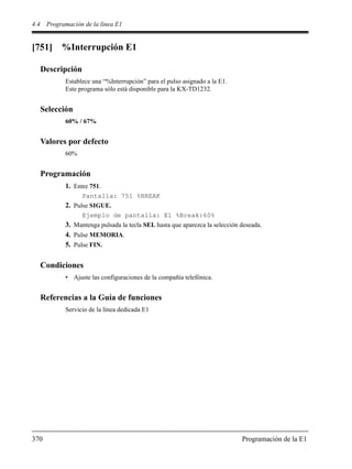 4.4 Programación de la línea E1
370 Programación de la E1
[751] %Interrupción E1
Descripción
Establece una “%Interrupción” para el pulso asignado a la E1.
Este programa sólo está disponible para la KX-TD1232.
Selección
60% / 67%
Valores por defecto
60%
Programación
1. Entre 751.
Pantalla: 751 %BREAK
2. Pulse SIGUE.
Ejemplo de pantalla: E1 %Break:60%
3. Mantenga pulsada la tecla SEL hasta que aparezca la selección deseada.
4. Pulse MEMORIA.
5. Pulse FIN.
Condiciones
• Ajuste las configuraciones de la compañía telefónica.
Referencias a la Guía de funciones
Servicio de la línea dedicada E1
 