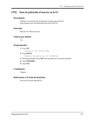 4.4 Programación de la línea E1
Programación de la E1 371
[752] Tono de pulsación al marcar en la E1
Descripción
Establece el envío del tono de pulsación al marcar de la línea E1.
Este programa sólo está disponible para la KX-TD1232.
Selección
Yes (enviar) / No (no enviar)
Valores por defecto
Yes
Programación
1. Entre 752.
Pantalla: 752 CLICK TONE
2. Pulse SIGUE.
Ejemplo de pantalla: E1 CLICK:Yes
3. Mantenga pulsada la tecla SEL hasta que aparezca la selección deseada.
4. Pulse MEMORIA.
5. Pulse FIN.
Condiciones
Ninguna
Referencias a la Guía de funciones
Servicio de la línea dedicada E1
 