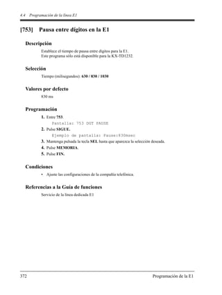 4.4 Programación de la línea E1
372 Programación de la E1
[753] Pausa entre dígitos en la E1
Descripción
Establece el tiempo de pausa entre dígitos para la E1.
Este programa sólo está disponible para la KX-TD1232.
Selección
Tiempo (milisegundos): 630 / 830 / 1030
Valores por defecto
830 ms
Programación
1. Entre 753.
Pantalla: 753 DGT PAUSE
2. Pulse SIGUE.
Ejemplo de pantalla: Pause:830msec
3. Mantenga pulsada la tecla SEL hasta que aparezca la selección deseada.
4. Pulse MEMORIA.
5. Pulse FIN.
Condiciones
• Ajuste las configuraciones de la compañía telefónica.
Referencias a la Guía de funciones
Servicio de la línea dedicada E1
 