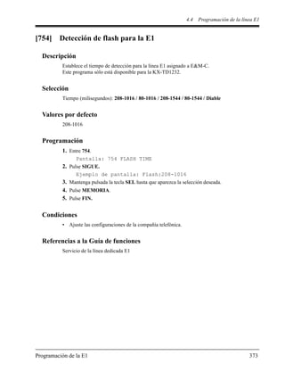 4.4 Programación de la línea E1
Programación de la E1 373
[754] Detección de flash para la E1
Descripción
Establece el tiempo de detección para la línea E1 asignado a E&M-C.
Este programa sólo está disponible para la KX-TD1232.
Selección
Tiempo (milisegundos): 208-1016 / 80-1016 / 208-1544 / 80-1544 / Diable
Valores por defecto
208-1016
Programación
1. Entre 754.
Pantalla: 754 FLASH TIME
2. Pulse SIGUE.
Ejemplo de pantalla: Flash:208-1016
3. Mantenga pulsada la tecla SEL hasta que aparezca la selección deseada.
4. Pulse MEMORIA.
5. Pulse FIN.
Condiciones
• Ajuste las configuraciones de la compañía telefónica.
Referencias a la Guía de funciones
Servicio de la línea dedicada E1
 