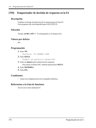 4.4 Programación de la línea E1
374 Programación de la E1
[755] Temporizador de decisión de respuesta en la E1
Descripción
Establece el tiempo de detección de la respuesta para la línea E1.
Este programa sólo está disponible para la KX-TD1232.
Selección
Tiempo: de 001 a 255 ( 32 milisegundos es el tiempo real.)
Valores por defecto
001
Programación
1. Entre 755.
Pantalla: 755 ANSWER TIME
2. Pulse SIGUE.
Ejemplo de pantalla: Answer:001
3. Entre un número para la detección de respuesta.
Para entrar el número 001, también puede pulsar SIGUE.
4. Pulse MEMORIA.
5. Pulse FIN.
Condiciones
• Ajuste las configuraciones de la compañía telefónica.
Referencias a la Guía de funciones
Servicio de la línea dedicada E1
 
