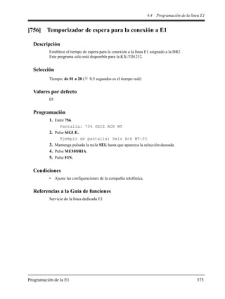4.4 Programación de la línea E1
Programación de la E1 375
[756] Temporizador de espera para la conexión a E1
Descripción
Establece el tiempo de espera para la conexión a la línea E1 asignado a la DR2.
Este programa sólo está disponible para la KX-TD1232.
Selección
Tiempo: de 01 a 20 ( 0.5 segundos es el tiempo real)
Valores por defecto
05
Programación
1. Entre 756.
Pantalla: 756 SEIZ ACK WT
2. Pulse SIGUE.
Ejemplo de pantalla: Seiz Ack WT:05
3. Mantenga pulsada la tecla SEL hasta que aparezca la selección deseada.
4. Pulse MEMORIA.
5. Pulse FIN.
Condiciones
• Ajuste las configuraciones de la compañía telefónica.
Referencias a la Guía de funciones
Servicio de la línea dedicada E1
 