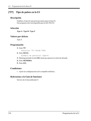 4.4 Programación de la línea E1
376 Programación de la E1
[757] Tipo de pulsos en la E1
Descripción
Establece el tipo de marcación por pulsos para la línea E1.
Este programa sólo está disponible para la KX-TD1232.
Selección
Type-A / Type-B / Type-C
Valores por defecto
Type-A
Programación
1. Entre 757.
Pantalla: 757 PULSE TYPE
2. Pulse SIGUE.
Ejemplo de pantalla: Type-A
3. Mantenga pulsada la tecla SEL hasta que aparezca la selección deseada.
4. Pulse MEMORIA.
5. Pulse FIN.
Condiciones
• Ajuste las configuraciones de la compañía telefónica.
Referencias a la Guía de funciones
Servicio de la línea dedicada E1
 