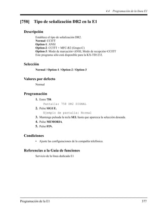 4.4 Programación de la línea E1
Programación de la E1 377
[758] Tipo de señalización DR2 en la E1
Descripción
Establece el tipo de señalización DR2.
Normal: CCITT
Option-1: ANSI
Option-2: CCITT + MFC-R2 (Grupo-C)
Option-3: Modo de marcación=ANSI, Modo de recepción=CCITT
Este programa sólo está disponible para la KX-TD1232.
Selección
Normal / Option-1 / Option-2 / Option-3
Valores por defecto
Normal
Programación
1. Entre 758.
Pantalla: 758 DR2 SIGNAL
2. Pulse SIGUE.
Ejemplo de pantalla: Normal
3. Mantenga pulsada la tecla SEL hasta que aparezca la selección deseada.
4. Pulse MEMORIA.
5. Pulse FIN.
Condiciones
• Ajuste las configuraciones de la compañía telefónica.
Referencias a la Guía de funciones
Servicio de la línea dedicada E1
 