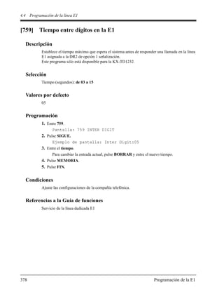 4.4 Programación de la línea E1
378 Programación de la E1
[759] Tiempo entre dígitos en la E1
Descripción
Establece el tiempo máximo que espera el sistema antes de responder una llamada en la línea
E1 asignada a la DR2 de opción 1 señalización.
Este programa sólo está disponible para la KX-TD1232.
Selección
Tiempo (segundos): de 03 a 15
Valores por defecto
05
Programación
1. Entre 759.
Pantalla: 759 INTER DIGIT
2. Pulse SIGUE.
Ejemplo de pantalla: Inter Digit:05
3. Entre el tiempo.
Para cambiar la entrada actual, pulse BORRAR y entre el nuevo tiempo.
4. Pulse MEMORIA.
5. Pulse FIN.
Condiciones
Ajuste las configuraciones de la compañía telefónica.
Referencias a la Guía de funciones
Servicio de la línea dedicada E1
 