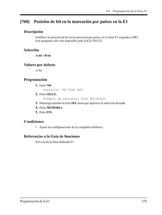 4.4 Programación de la línea E1
Programación de la E1 379
[760] Posición de bit en la marcación por pulsos en la E1
Descripción
Establece la posición de bit en la marcación por pulsos en la línea E1 asignado a DR2.
Este programa sólo está disponible para la KX-TD1232.
Selección
A-bit / B-bit
Valores por defecto
A-bit
Programación
1. Entre 760.
Pantalla: 760 DIAL BIT
2. Pulse SIGUE.
Ejemplo de pantalla: Dial Bit:A-bit
3. Mantenga pulsada la tecla SEL hasta que aparezca la selección deseada.
4. Pulse MEMORIA.
5. Pulse FIN.
Condiciones
• Ajuste las configuraciones de la compañía telefónica.
Referencias a la Guía de funciones
Servicio de la línea dedicada E1
 