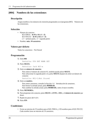 2.1 Programación del administrador
38 Programación general
[004] Nombres de las extensiones
Descripción
Asigna nombres a los números de extensión programados en el programa [003] Números de
las extensiones.
Selección
• Número de conector:
KX-TD816 – de 01 a 16 (-1 / -2)
KX-TD1232 – de 01 a 64 (-1 / -2)
(-1 = primera parte, -2 = segunda parte)
• Nombre: máx. 10 caracteres
Valores por defecto
Todos los conectores – Not Stored
Programación
1. Entre 004
Pantalla: 004 EXT NAME SET
2. Pulse SIGUE.
Pantalla: Jack NO?
3. Entre un número de conector.
Para entrar el número de conector 01, también puede pulsar SIGUE.
Para seleccionar la segunda parte (-2), pulse SIGUE después de entrar un número de
conector.
Pantalla: #01-1:Not Stored
4. Entre un nombre.
Para entrar caracteres, consulte la Sección 1.4 Introducción de caracteres.
Para borrar la entrada actual, pulse BORRAR.
Para cambiar la entrada actual, pulse BORRAR y entre el nuevo nombre.
5. Pulse MEMORIA.
6. Para programar otro conector, pulse SIGUE o ANTE, o SEL y el número de conector que
desee.
7. Repita los pasos del 4 al 6.
8. Pulse FIN
Condiciones
• Existe un máximo de 32 nombres para el KX-TD816, y 128 nombres para el KX-TD1232.
Cada nombre tiene un máximo de 10 caracteres.
 