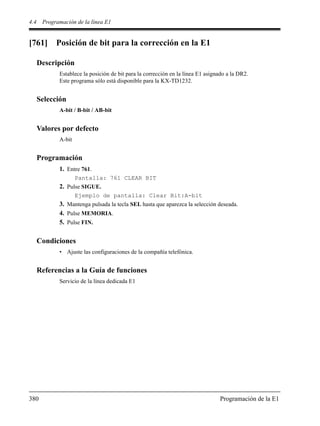 4.4 Programación de la línea E1
380 Programación de la E1
[761] Posición de bit para la corrección en la E1
Descripción
Establece la posición de bit para la corrección en la línea E1 asignado a la DR2.
Este programa sólo está disponible para la KX-TD1232.
Selección
A-bit / B-bit / AB-bit
Valores por defecto
A-bit
Programación
1. Entre 761.
Pantalla: 761 CLEAR BIT
2. Pulse SIGUE.
Ejemplo de pantalla: Clear Bit:A-bit
3. Mantenga pulsada la tecla SEL hasta que aparezca la selección deseada.
4. Pulse MEMORIA.
5. Pulse FIN.
Condiciones
• Ajuste las configuraciones de la compañía telefónica.
Referencias a la Guía de funciones
Servicio de la línea dedicada E1
 