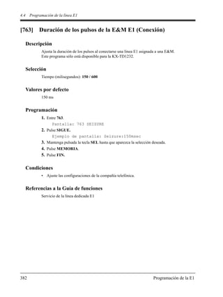 4.4 Programación de la línea E1
382 Programación de la E1
[763] Duración de los pulsos de la E&M E1 (Conexión)
Descripción
Ajusta la duración de los pulsos al conectarse una línea E1 asignada a una E&M.
Este programa sólo está disponible para la KX-TD1232.
Selección
Tiempo (milisegundos): 150 / 600
Valores por defecto
150 ms
Programación
1. Entre 763.
Pantalla: 763 SEIZURE
2. Pulse SIGUE.
Ejemplo de pantalla: Seizure:150msec
3. Mantenga pulsada la tecla SEL hasta que aparezca la selección deseada.
4. Pulse MEMORIA.
5. Pulse FIN.
Condiciones
• Ajuste las configuraciones de la compañía telefónica.
Referencias a la Guía de funciones
Servicio de la línea dedicada E1
 