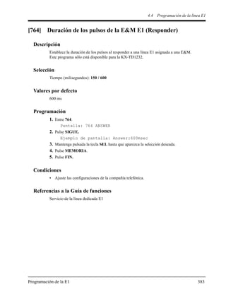 4.4 Programación de la línea E1
Programación de la E1 383
[764] Duración de los pulsos de la E&M E1 (Responder)
Descripción
Establece la duración de los pulsos al responder a una línea E1 asignada a una E&M.
Este programa sólo está disponible para la KX-TD1232.
Selección
Tiempo (milisegundos): 150 / 600
Valores por defecto
600 ms
Programación
1. Entre 764.
Pantalla: 764 ANSWER
2. Pulse SIGUE.
Ejemplo de pantalla: Answer:600msec
3. Mantenga pulsada la tecla SEL hasta que aparezca la selección deseada.
4. Pulse MEMORIA.
5. Pulse FIN.
Condiciones
• Ajuste las configuraciones de la compañía telefónica.
Referencias a la Guía de funciones
Servicio de la línea dedicada E1
 
