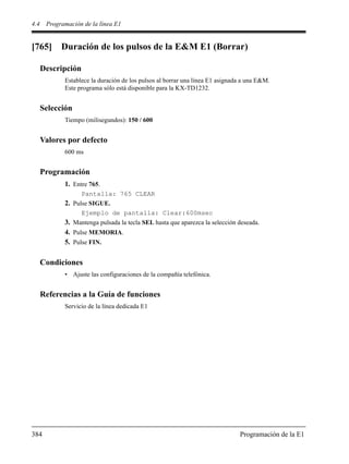4.4 Programación de la línea E1
384 Programación de la E1
[765] Duración de los pulsos de la E&M E1 (Borrar)
Descripción
Establece la duración de los pulsos al borrar una línea E1 asignada a una E&M.
Este programa sólo está disponible para la KX-TD1232.
Selección
Tiempo (milisegundos): 150 / 600
Valores por defecto
600 ms
Programación
1. Entre 765.
Pantalla: 765 CLEAR
2. Pulse SIGUE.
Ejemplo de pantalla: Clear:600msec
3. Mantenga pulsada la tecla SEL hasta que aparezca la selección deseada.
4. Pulse MEMORIA.
5. Pulse FIN.
Condiciones
• Ajuste las configuraciones de la compañía telefónica.
Referencias a la Guía de funciones
Servicio de la línea dedicada E1
 