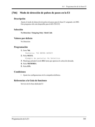 4.4 Programación de la línea E1
Programación de la E1 385
[766] Modo de detección de pulsos de pasos en la E1
Descripción
Ajusta el modo de detección de pulsos de pasos para la línea E1 asignado a la DR2.
Este programa sólo está disponible para la KX-TD1232.
Selección
No Detection / Outgoing Only / Both Calls
Valores por defecto
No Detection
Programación
1. Entre 766.
Pantalla: 766 METER DETECT
2. Pulse SIGUE.
Ejemplo de pantalla: No Detection
3. Mantenga pulsada la tecla SEL hasta que aparezca la selección deseada.
4. Pulse MEMORIA.
5. Pulse FIN.
Condiciones
• Ajuste las configuraciones de la compañía telefónica.
Referencias a la Guía de funciones
Servicio de la línea dedicada E1
 