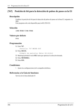 4.4 Programación de la línea E1
386 Programación de la E1
[767] Posición de bit para la detección de pulsos de pasos en la E1
Descripción
Establece la posición de bit para la detección de pulsos de pasos en la línea E1 asignada a la
DR2.
Este programa sólo está disponible para la KX-TD1232.
Selección
A-bit / B-bit / C-bit / D-bit
Valores por defecto
B-bit
Programación
1. Entre 767.
Pantalla: 767 METER BIT
2. Pulse SIGUE.
Ejemplo de pantalla: Meter Bit:B-bit
3. Mantenga pulsada la tecla SEL hasta que aparezca la selección deseada.
4. Pulse MEMORIA.
5. Pulse FIN.
Condiciones
• Ajuste las configuraciones de la compañía telefónica.
Referencias a la Guía de funciones
Servicio de la línea dedicada E1
 