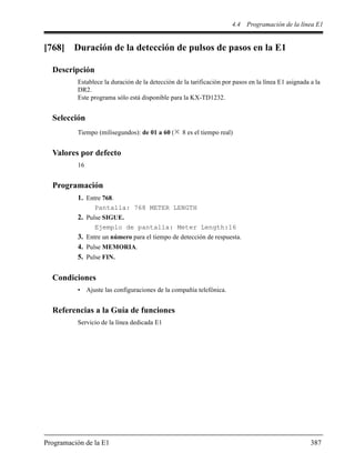 4.4 Programación de la línea E1
Programación de la E1 387
[768] Duración de la detección de pulsos de pasos en la E1
Descripción
Establece la duración de la detección de la tarificación por pasos en la línea E1 asignada a la
DR2.
Este programa sólo está disponible para la KX-TD1232.
Selección
Tiempo (milisegundos): de 01 a 60 ( 8 es el tiempo real)
Valores por defecto
16
Programación
1. Entre 768.
Pantalla: 768 METER LENGTH
2. Pulse SIGUE.
Ejemplo de pantalla: Meter Length:16
3. Entre un número para el tiempo de detección de respuesta.
4. Pulse MEMORIA.
5. Pulse FIN.
Condiciones
• Ajuste las configuraciones de la compañía telefónica.
Referencias a la Guía de funciones
Servicio de la línea dedicada E1
 