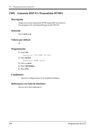 4.4 Programación de la línea E1
388 Programación de la E1
[769] Ganancia DSP E1 (Transmisión DTMF)
Descripción
Asigna un nivel de transmisión DTMF desde DSP en la línea E1.
Este programa sólo está disponible para la KX-TD1232.
Selección
Nivel: de 01 a 16
Valores por defecto
03
Programación
1. Entre 769.
Pantalla: 769 DTMF TX DSP
2. Pulse SIGUE.
Pantalla: DTMF TX:03
3. Entre un nivel.
4. Pulse MEMORIA.
5. Pulse FIN.
Condiciones
• Ajuste las configuraciones de la compañía telefónica.
Referencias a la Guía de funciones
Servicio de la línea dedicada E1
 
