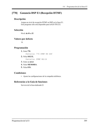 4.4 Programación de la línea E1
Programación de la E1 389
[770] Ganancia DSP E1 (Recepción DTMF)
Descripción
Asigna un nivel de recepción DTMF en DSP en la línea E1.
Este programa sólo está disponible para la KX-TD1232.
Selección
Nivel: de 01 a 32
Valores por defecto
16
Programación
1. Entre 770.
Pantalla: 770 DTMF RX DSP
2. Pulse SIGUE.
Pantalla: DTMF RX:16
3. Entre un nivel.
4. Pulse MEMORIA.
5. Pulse FIN.
Condiciones
• Ajuste las configuraciones de la compañía telefónica.
Referencias a la Guía de funciones
Servicio de la línea dedicada E1
 