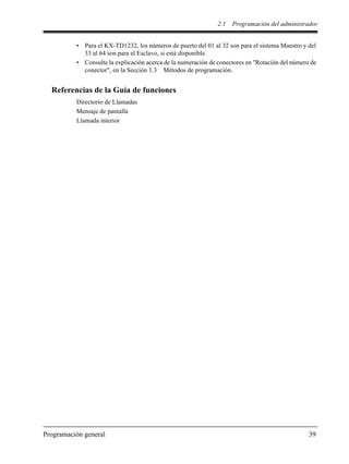 2.1 Programación del administrador
Programación general 39
• Para el KX-TD1232, los números de puerto del 01 al 32 son para el sistema Maestro y del
33 al 64 son para el Esclavo, si está disponible.
• Consulte la explicación acerca de la numeración de conectores en "Rotación del número de
conector", en la Sección 1.3 Métodos de programación.
Referencias de la Guía de funciones
Directorio de Llamadas
Mensaje de pantalla
Llamada interior
 