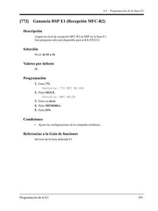 4.4 Programación de la línea E1
Programación de la E1 391
[772] Ganancia DSP E1 (Recepción MFC-R2)
Descripción
Asigna un nivel de recepción MFC-R2 en DSP en la línea E1.
Este programa sólo está disponible para la KX-TD1232.
Selección
Nivel: de 01 a 16
Valores por defecto
08
Programación
1. Entre 772.
Pantalla: 772 MFC RX DSP
2. Pulse SIGUE.
Pantalla: MFC RX:08
3. Entre un nivel.
4. Pulse MEMORIA.
5. Pulse FIN.
Condiciones
• Ajuste las configuraciones de la compañía telefónica.
Referencias a la Guía de funciones
Servicio de la línea dedicada E1
 