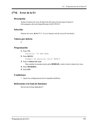 4.4 Programación de la línea E1
Programación de la E1 393
[774] Error de la E1
Descripción
Ajusta el número de veces de detección del marco de error para la línea E1.
Este programa sólo está disponible para la KX-TD1232.
Selección
Número de veces: de 0 a 7 ( 16 es el número real de veces) (0=sin límite)
Valores por defecto
0
Programación
1. Entre 774.
Pantalla: 774 ERR RATE
2. Pulse SIGUE.
Ejemplo de pantalla: Error RATE:0
3. Entre el número de veces.
Para cambiar la entrada actual, pulse BORRAR y entre el nuevo número de veces.
4. Pulse MEMORIA.
5. Pulse FIN.
Condiciones
• Ajuste las configuraciones de la compañía telefónica.
Referencias a la Guía de funciones
Servicio de la línea dedicada E1
 