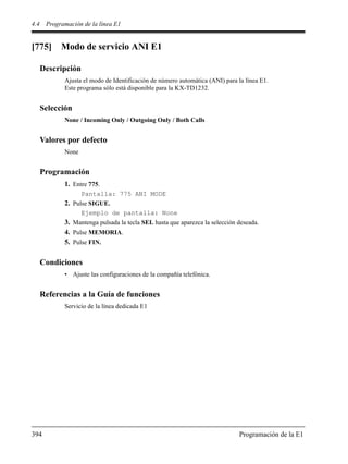 4.4 Programación de la línea E1
394 Programación de la E1
[775] Modo de servicio ANI E1
Descripción
Ajusta el modo de Identificación de número automática (ANI) para la línea E1.
Este programa sólo está disponible para la KX-TD1232.
Selección
None / Incoming Only / Outgoing Only / Both Calls
Valores por defecto
None
Programación
1. Entre 775.
Pantalla: 775 ANI MODE
2. Pulse SIGUE.
Ejemplo de pantalla: None
3. Mantenga pulsada la tecla SEL hasta que aparezca la selección deseada.
4. Pulse MEMORIA.
5. Pulse FIN.
Condiciones
• Ajuste las configuraciones de la compañía telefónica.
Referencias a la Guía de funciones
Servicio de la línea dedicada E1
 
