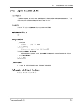 4.4 Programación de la línea E1
Programación de la E1 395
[776] Dígitos máximos E1 ANI
Descripción
Asigna el máximo de dígitos para el número de Identificación de número automática (ANI).
Este programa sólo está disponible para la KX-TD1232.
Selección
Número de dígitos: de 00 a 16 (00=ningún número ANI)
Valores por defecto
00
Programación
1. Entre 776.
Pantalla: 776 ANI MAX
2. Pulse SIGUE.
Ejemplo de pantalla: ANI Max:00
3. Entre el número de dígitos.
Para cambiar la entrada actual, pulse BORRAR y entre el nuevo número de dígitos.
4. Pulse MEMORIA.
5. Pulse FIN.
Condiciones
• Ajuste las configuraciones de la compañía telefónica.
Referencias a la Guía de funciones
Servicio de la línea dedicada E1
 