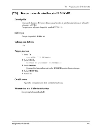 4.4 Programación de la línea E1
Programación de la E1 397
[778] Temporizador de retrollamada E1 MFC-R2
Descripción
Establece la duración del tiempo de espera de la señal de retrollamada saliente en la línea E1
asignada a MFC-R2.
Este programa sólo está disponible para la KX-TD1232.
Selección
Tiempo (segundos): de 01 a 30
Valores por defecto
15 s
Programación
1. Entre 778.
Pantalla: 778 BACKWARD
2. Pulse SIGUE.
Ejemplo de pantalla: Backward:15
3. Entre el tiempo.
Para cambiar la entrada actual, pulse BORRAR y entre el nuevo tiempo.
4. Pulse MEMORIA.
5. Pulse FIN.
Condiciones
• Ajuste las configuraciones de la compañía telefónica.
Referencias a la Guía de funciones
Servicio de la línea dedicada E1
 