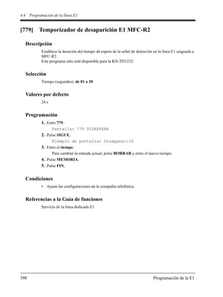 4.4 Programación de la línea E1
398 Programación de la E1
[779] Temporizador de desaparición E1 MFC-R2
Descripción
Establece la duración del tiempo de espera de la señal de detención en la línea E1 asignada a
MFC-R2.
Este programa sólo está disponible para la KX-TD1232.
Selección
Tiempo (segundos): de 01 a 30
Valores por defecto
24 s
Programación
1. Entre 779.
Pantalla: 779 DISAPPEAR
2. Pulse SIGUE.
Ejemplo de pantalla: Disappear:24
3. Entre el tiempo.
Para cambiar la entrada actual, pulse BORRAR y entre el nuevo tiempo.
4. Pulse MEMORIA.
5. Pulse FIN.
Condiciones
• Ajuste las configuraciones de la compañía telefónica.
Referencias a la Guía de funciones
Servicio de la línea dedicada E1
 