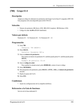 4.4 Programación de la línea E1
Programación de la E1 399
[780] Grupo E1-I
Descripción
Asigna un código de señal para los parámetros del Grupo-I en la línea E1 asignada a MFC-R2.
Este programa sólo está disponible para la KX-TD1232.
Selección
• Número de parámetro: 01 (Inicio ANI) / 02 (ANI Completo) / 03 (Rechazo ANI)
• Código de señal: de 00 a 15 (00=Indefinido)
Valores por defecto
Parámetro 01 – 14; Parámetro 02 – 15; Parámetro 03 – 12
Programación
1. Entre 780.
Pantalla: 780 GROUP-I
2. Pulse SIGUE.
Pantalla: Parameter NO?
3. Entre un número de parámetro.
Para entrar un número de parámetro 01, también puede pulsar 01, también puede pulsar
SIGUE.
Ejemplo de pantalla: 01:14
4. Entre el código de señal.
Para cambiar la entrada actual, pulse BORRAR y entrar el nuevo código.
5. Pulse MEMORIA.
6. Para programar otro parámetro, pulse SIGUE o ANTE, o SEL y el número de parámetro
deseado.
7. Repita los pasos del 4 al 6.
8. Pulse FIN.
Condiciones
• Ajuste las configuraciones de la compañía telefónica.
Referencias a la Guía de funciones
Servicio de la línea dedicada E1
 