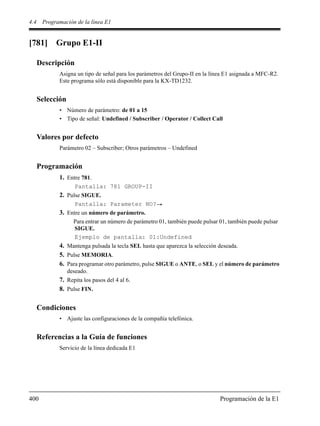 4.4 Programación de la línea E1
400 Programación de la E1
[781] Grupo E1-II
Descripción
Asigna un tipo de señal para los parámetros del Grupo-II en la línea E1 asignada a MFC-R2.
Este programa sólo está disponible para la KX-TD1232.
Selección
• Número de parámetro: de 01 a 15
• Tipo de señal: Undefined / Subscriber / Operator / Collect Call
Valores por defecto
Parámetro 02 – Subscriber; Otros parámetros – Undefined
Programación
1. Entre 781.
Pantalla: 781 GROUP-II
2. Pulse SIGUE.
Pantalla: Parameter NO?
3. Entre un número de parámetro.
Para entrar un número de parámetro 01, también puede pulsar 01, también puede pulsar
SIGUE.
Ejemplo de pantalla: 01:Undefined
4. Mantenga pulsada la tecla SEL hasta que aparezca la selección deseada.
5. Pulse MEMORIA.
6. Para programar otro parámetro, pulse SIGUE o ANTE, o SEL y el número de parámetro
deseado.
7. Repita los pasos del 4 al 6.
8. Pulse FIN.
Condiciones
• Ajuste las configuraciones de la compañía telefónica.
Referencias a la Guía de funciones
Servicio de la línea dedicada E1
 