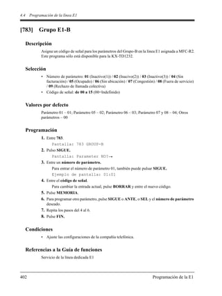 4.4 Programación de la línea E1
402 Programación de la E1
[783] Grupo E1-B
Descripción
Asigna un código de señal para los parámetros del Grupo-B en la línea E1 asignada a MFC-R2.
Este programa sólo está disponible para la KX-TD1232.
Selección
• Número de parámetro: 01 (Inactivo(1)) / 02 (Inacivo(2)) / 03 (Inactivo(3)) / 04 (Sin
facturación) / 05 (Ocupado) / 06 (Sin ubicación) / 07 (Congestión) / 08 (Fuera de servicio)
/ 09 (Rechazo de llamada colectiva)
• Código de señal: de 00 a 15 (00=Indefinido)
Valores por defecto
Parámetro 01 – 01; Parámetro 05 – 02; Parámetro 06 – 03; Parámetro 07 y 08 – 04; Otros
parámetros – 00
Programación
1. Entre 783.
Pantalla: 783 GROUP-B
2. Pulso SIGUE.
Pantalla: Parameter NO?
3. Entre un número de parámetro.
Para entrar el número de parámetro 01, también puede pulsar SIGUE.
Ejemplo de pantalla: 01:01
4. Entre el código de señal.
Para cambiar la entrada actual, pulse BORRAR y entre el nuevo código.
5. Pulse MEMORIA.
6. Para programar otro parámetro, pulse SIGUE o ANTE, o SEL y el número de parámetro
deseado.
7. Repita los pasos del 4 al 6.
8. Pulse FIN.
Condiciones
• Ajuste las configuraciones de la compañía telefónica.
Referencias a la Guía de funciones
Servicio de la línea dedicada E1
 