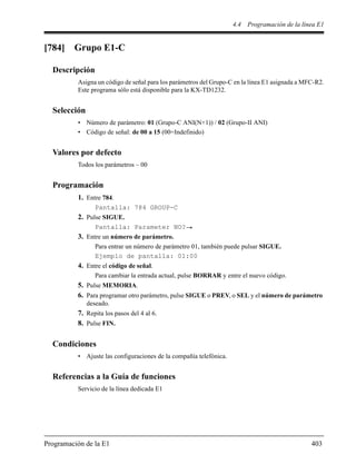 4.4 Programación de la línea E1
Programación de la E1 403
[784] Grupo E1-C
Descripción
Asigna un código de señal para los parámetros del Grupo-C en la línea E1 asignada a MFC-R2.
Este programa sólo está disponible para la KX-TD1232.
Selección
• Número de parámetro: 01 (Grupo-C ANI(N+1)) / 02 (Grupo-II ANI)
• Código de señal: de 00 a 15 (00=Indefinido)
Valores por defecto
Todos los parámetros – 00
Programación
1. Entre 784.
Pantalla: 784 GROUP-C
2. Pulse SIGUE.
Pantalla: Parameter NO?
3. Entre un número de parámetro.
Para entrar un número de parámetro 01, también puede pulsar SIGUE.
Ejemplo de pantalla: 01:00
4. Entre el código de señal.
Para cambiar la entrada actual, pulse BORRAR y entre el nuevo código.
5. Pulse MEMORIA.
6. Para programar otro parámetro, pulse SIGUE o PREV, o SEL y el número de parámetro
deseado.
7. Repita los pasos del 4 al 6.
8. Pulse FIN.
Condiciones
• Ajuste las configuraciones de la compañía telefónica.
Referencias a la Guía de funciones
Servicio de la línea dedicada E1
 