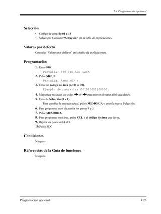 5.1 Programación opcional
Programación opcional 419
Selección
• Código de área: de 01 a 10
• Selección: Consulte “Selección” en la tabla de explicaciones.
Valores por defecto
Consulte “Valores por defecto” en la tabla de explicaciones.
Programación
1. Entre 990.
Pantalla: 990 SYS ADD DATA
2. Pulse SIGUE.
Pantalla: Area NO?
3. Entre un código de área (de 01 a 10).
Ejemplo de pantalla: 0010100011000001
4. Mantenga pulsadas las teclas o para mover el curso al bit que desee.
5. Entre la Selección (0 o 1).
Para cambiar la entrada actual, pulse MEMORIA y entre la nueva Selección.
6. Para programar otro bit, repita los pasos 4 y 5.
7. Pulse MEMORIA.
8. Para programar otra área, pulse SEL y el código de área que desee.
9. Repita los pasos del 4 al 8.
10.Pulse FIN.
Condiciones
Ninguna
Referencias de la Guía de funciones
Ninguna
 