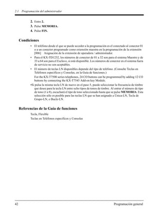 2.1 Programación del administrador
42 Programación general
2. Entre 2.
3. Pulse MEMORIA.
4. Pulse FIN.
Condiciones
• El teléfono desde el que se puede acceder a la programación es el conectado al conector 01
o a un conector programado como extensión maestra en la programación de la extensión
[006] Asignación de la extensión de operadora / administrador.
• Para el KX-TD1232, los números de conector de 01 a 32 son para el sistema Maestro y de
33 a 64 son para el Esclavo, si está disponible. Los números de conector en el sistema fuera
de servicio no son aceptables.
• El número de teclas LN disponibles depende del tipo de teléfono. (Consulte Teclas en
Teléfonos específicos y Consolas, en la Guía de funciones.)
For the KX-T7500 series telephones, 24 CO buttons can be programmed by adding 12 CO
buttons by connecting the KX-T7545 Add-on key Module.
•Si pulsa la misma tecla LN de nuevo en el paso 5, puede seleccionar la frecuencia de timbre
que desee para la tecla LN entre ocho tipos de tonos de timbre. Al entrar el número de tipo
de tono (1 a 8), escuchará el tipo de tono seleccionado hasta que se pulse MEMORIA. Esta
selección sólo es posible para las teclas LN que se han asignado a Única-LN, Tecla de
Grupo-LN, o Bucle-LN.
Referencias de la Guía de funciones
Tecla, Flexible
Teclas en Teléfonos específicos y Consolas
 
