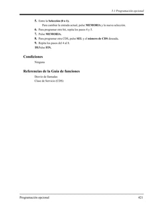 5.1 Programación opcional
Programación opcional 421
5. Entre la Selección (0 o 1).
Para cambiar la entrada actual, pulse MEMORIA y la nueva selección.
6. Para programar otro bit, repita los pasos 4 y 5.
7. Pulse MEMORIA.
8. Para programar otra CDS, pulse SEL y el número de CDS deseada.
9. Repita los pasos del 4 al 8.
10.Pulse FIN.
Condiciones
Ninguna
Referencias de la Guía de funciones
Desvío de llamadas
Clase de Servicio (CDS)
 