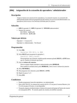 2.1 Programación del administrador
Programación general 43
[006] Asignación de la extensión de operadora / administrador
Descripción
Asigna el número de conector de los operadores y la extensión maestra. La extensión del
administrador puede realizar la programación del sistema y los servicios del administrador. Las
operadoras tienen acceso a las funciones definidas para los mismos.
Selección
• OPE-1 (operador 1) / OPE-2 (operador 2) / MNGER (administrador)
• Número de conector:
KX-TD816 – de 01 a 16
KX-TD1232 – de 01 a 64
Valores por defecto
Operador 1 – Conector 01;
Operador 2 y Administrador – Not Stored
Programación
1. Entre 006.
Pantalla: 006 OP-1, 2, MGR
2. Pulse SIGUE para programar la operadora 1.
Pantalla: OPE-1:Jack01
Para programar otro elemento, también puede mantener pulsado SIGUE o ANTE hasta
que se visualice el elemento que desee.
3. Entre un número de conector.
Para no asignar ningún operador ni administrador, pulse BORRAR.
Para cambiar la entrada actual, pulse BORRAR y entre el nuevo número de conector.
4. Pulse MEMORIA.
5. Para programar otro elemento, pulse SIGUE o ANTE.
6. Repita los pasos 3 a 5.
7. Pulse FIN.
Condiciones
• Pueden programarse hasta dos operadoras y un administrador.
• Para el KX-TD1232, los números de conector de 01 a 32 son para el sistema Maestro y de
33 a 64 son para el Esclavo, si está disponible.
• No puede asignarse al administrador el número de conector del grupo de Puertos de consola
en el programa [007] Pr consola: puerto de consola y de teléfono asociado.
 