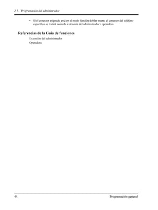 2.1 Programación del administrador
44 Programación general
• Si el conector asignado está en el modo función doblar puerto el conector del teléfono
específico se tratará como la extensión del administrador / operadora.
Referencias de la Guía de funciones
Extensión del administrador
Operadora
 