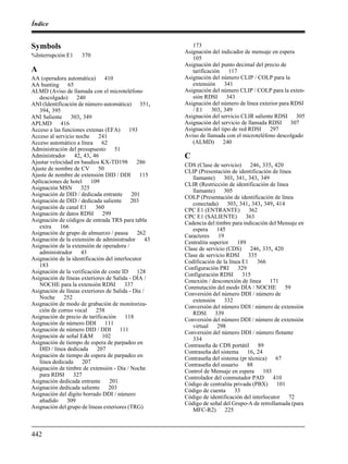 Índice
442
Symbols
%Interrupción E1 370
A
AA (operadora automática) 410
AA hunting 65
ALMD (Aviso de llamada con el microteléfono
descolgado) 240
ANI (Identificación de número automática) 351,
394, 395
ANI Saliente 303, 349
APLMD 416
Acceso a las funciones extenas (EFA) 193
Acceso al servicio noche 241
Acceso automático a línea 62
Administración del presupuesto 51
Administrador 42, 43, 46
Ajustar velocidad en baudios KX-TD198 286
Ajuste de nombre de CV 50
Ajuste de nombre de extensión DID / DDI 115
Aplicaciones de hotel 109
Asignación MSN 325
Asignación de DID / dedicada entrante 201
Asignación de DID / dedicada saliente 203
Asignación de canal E1 360
Asignación de datos RDSI 299
Asignación de códigos de entrada TRS para tabla
extra 166
Asignación de grupo de almuerzo / pausa 262
Asignación de la extensión de administrador 43
Asignación de la extensión de operadora /
administrador 43
Asignación de la identificación del interlocutor
183
Asignación de la verificación de coste ID 128
Asignación de líneas exteriores de Salida - DÍA /
NOCHE para la extensión RDSI 337
Asignación de líneas exteriores de Salida - Día /
Noche 252
Asignación de modo de grabación de monitoriza-
ción de correo vocal 258
Asignación de precio de tarificación 118
Asignación de número DDI 111
Asignación de número DID / DDI 111
Asignación de señal E&M 102
Asignación de tiempo de espera de parpadeo en
DID / línea dedicada 207
Asignación de tiempo de espera de parpadeo en
línea dedicada 207
Asignación de timbre de extensión - Día / Noche
para RDSI 327
Asignación dedicada entrante 201
Asignación dedicada saliente 203
Asignación del dígito borrado DDI / número
añadido 309
Asignación del grupo de líneas exteriores (TRG)
173
Asignación del indicador de mensaje en espera
105
Asignación del punto decimal del precio de
tarificación 117
Asignación del número CLIP / COLP para la
extensión 341
Asignación del número CLIP / COLP para la exten-
sión RDSI 343
Asignación del número de línea exterior para RDSI
/ E1 303, 349
Asignación del servicio CLIR saliente RDSI 305
Asignación del servicio de llamada RDSI 307
Asignación del tipo de red RDSI 297
Aviso de llamada con el microteléfono descolgado
(ALMD) 240
C
CDS (Clase de servicio) 246, 335, 420
CLIP (Presentación de identificación de línea
llamante) 303, 341, 343, 349
CLIR (Restricción de identificación de línea
llamante) 305
COLP (Presentación de identificación de línea
conectada) 303, 341, 343, 349, 414
CPC E1 (ENTRANTE) 362
CPC E1 (SALIENTE) 363
Cadencia del timbre para indicación del Mensaje en
espera 145
Caracteres 19
Centralita superior 189
Clase de servicio (CDS) 246, 335, 420
Clase de servicio RDSI 335
Codificación de la línea E1 366
Configuración PRI 329
Configuración RDSI 315
Conexión / desconexión de línea 171
Conmutación del modo DÍA / NOCHE 59
Conversión del número DDI / número de
extensión 332
Conversión del número DDI / número de extensión
RDSI 339
Conversión del número DDI / número de extensión
virtual 298
Conversión del número DDI / número flotante
334
Contraseña de CDS portátil 89
Contraseña del sistema 16, 24
Contraseña del sistema (pr técnica) 67
Contraseña del usuario 88
Control de Mensaje en espera 103
Controlador del conmutador PAD 410
Código de centralita privada (PBX) 101
Código de cuenta 33
Código de identificación del interlocutor 72
Código de señal del Grupo-A de retrollamada (para
MFC-R2) 225
 