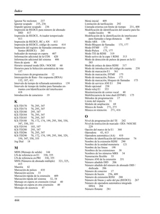 Índice
444
Ignorar No molesten 237
Ignorar ocupado 235, 236
Impedir ignorar ocupado 236
Impresión de REDCE para número de abonado
DID 417
Impresión de REDCE, Avisador temporizado
413
Impresión de REDCE, RC y AN 413
Impresión de REDCE, código de cuenta 414
Impresión del registro de llamadas entrantes/sa-
lientes (REDCE) 265
Indicador de mensaje en espera 407
Información adicional de la CDS 420
Información adicional del sistema 406
Hora de ajuste 80
Horario semanal modo DÍA / NOCHE 60
Horarios para la Selección automática de ruta
157
Instrucciones de programación 12
Intercepción de Ruta - Sin respuesta (IRNA)
132, 187, 411
Intervalo de tiempo de rellamada automática 139
Intervalo de tiempo de timbre para llamadas en-
trantes con Identificación del interlocutor
418
Introducción de caracteres 19
K
KX-TD170 70, 295, 347
KX-TD174 70, 295, 347
KX-TD180 295, 347
KX-TD184 70, 295, 347
KX-TD185 70, 295, 347
KX-TD188 70, 172, 174, 199, 295, 304, 330,
347, 350, 355
KX-TD194 103, 107
KX-TD280 295, 347
KX-TD286 70, 295, 347
KX-TD290 70, 172, 174, 199, 295, 304, 329,
330, 347, 350, 355
Jog Dial 18
M
MDS (Mensaje de salida) 144
LN de referencia en E1 330, 355
LN de referencia en PRI 330, 355
MSN (Números de abonado múltiple) 321, 325,
415
Maestra 42
Marcación de pulsos 410
Marcación secreta 33
Marcación rápida de la extensión 409
Marcación rápida del sistema 32, 34
Mensaje en espera en extensión virtual 40
Mensaje en espera en otra extensión 40
Mensajes de ausencia 47
Menú inicial 409
Limitación de tarificación 292
Llamada externa con límite de tiempo 231, 408
Modificación de identificación del usuario para lla-
madas locales 98
Modificación de la identificación de interlocutor
para llamadas a larga distancia 100
Modo ARS 156
Modo Bloqueo de llamadas 175, 177
Modo DTMF 175
Modo Pulsos 175, 177
Modo TEI de RDSI 319
Modo activo de la capa 1 RDSI 313
Modo de detección de pulsos de pasos en la E1
385
Modo de enlace de datos RDSI 317
Modo de introducción del código de cuenta 238
Modo de marcación E1 361
Modo de marcación, DTMF 175
Modo de marcación, Pulsos 175
Modo de marcación, bloqueo de llamadas 175
Modo de servicio ANI E1 394
Modo opcional 238
Modo reloj E1 353
Monitorización de correo vocal 40
Multifrecuencia de tono dual (DTMF) 175
Métodos de programación 17
Límite del importe 51
Módulo de ampliación 69
Música de fondo 271, 273
Música en retención 271, 416
O
Nivel de programación del TE 242
Nivel de restricción de marcado - DÍA / NOCHE
229
Opción del marco de la E1 368
Operadora 43, 413
Operadora automática (AA) 410
Nombre de identificación del interlocutor 74
Nombre de la extensión RDSI 290
Nombre de la unidad monetaria 121
Nombre de las líneas 198
Nombres de las extensiones 38
Nombres de los números MRS 34
Numeración flexible 55
Número ANI de la extensión 351
Número añadido DID 206
Número añadido del número de abonado DID /
dedicada 206
Número de conector 17
Número de buzón 256, 409
Número de extensión RDSI 288
Número de líneas y salto del pie (REDCE) 267
Número de operadora automática integrada
DISA 284
Número flotante 281
 