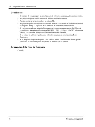 2.1 Programación del administrador
46 Programación general
Condiciones
• El número de conector para la consola y para la extensión asociada deben entrarse juntos.
• No pueden asignarse varias consolas al mismo conector de consola.
• Pueden asociarse varias consolas a un mismo TE.
• No puede asignarse un conector de consola al puerto 01 ni al puerto de la extensión maestra
al programa [006] Asignación de la extensión de operadora / administrador.
• Si está programado que todas las llamadas exteriores entrantes suenen en el teléfono de
extensión del operador en el programa [407-408] DIL 1:1 – DÍA / NOCHE, asignar una
consola a la extensión del operador facilita el trabajo del operador.
• Si se asigna un teléfono regular como extensión asociada, la consola enlazada no
funcionará.
• Si se programa un puerto asignado a una consola para la Función doblar puerto, puede
conectarse un teléfono regular al conector en paralelo con la consola.
Referencias de la Guía de funciones
Consola
 