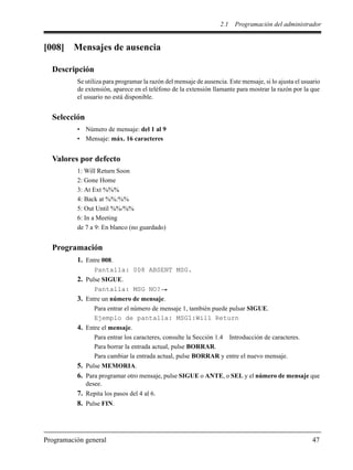 2.1 Programación del administrador
Programación general 47
[008] Mensajes de ausencia
Descripción
Se utiliza para programar la razón del mensaje de ausencia. Este mensaje, si lo ajusta el usuario
de extensión, aparece en el teléfono de la extensión llamante para mostrar la razón por la que
el usuario no está disponible.
Selección
• Número de mensaje: del 1 al 9
• Mensaje: máx. 16 caracteres
Valores por defecto
1: Will Return Soon
2: Gone Home
3: At Ext %%%
4: Back at %%:%%
5: Out Until %%/%%
6: In a Meeting
de 7 a 9: En blanco (no guardado)
Programación
1. Entre 008.
Pantalla: 008 ABSENT MSG.
2. Pulse SIGUE.
Pantalla: MSG NO?
3. Entre un número de mensaje.
Para entrar el número de mensaje 1, también puede pulsar SIGUE.
Ejemplo de pantalla: MSG1:Will Return
4. Entre el mensaje.
Para entrar los caracteres, consulte la Sección 1.4 Introducción de caracteres.
Para borrar la entrada actual, pulse BORRAR.
Para cambiar la entrada actual, pulse BORRAR y entre el nuevo mensaje.
5. Pulse MEMORIA.
6. Para programar otro mensaje, pulse SIGUE o ANTE, o SEL y el número de mensaje que
desee.
7. Repita los pasos del 4 al 6.
8. Pulse FIN.
 