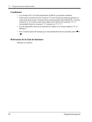 2.1 Programación del administrador
48 Programación general
Condiciones
• Los mensajes del 1 al 6 salen programados de fábrica, pero pueden cambiarse.
• Puede entrar un máximo de siete caracteres "%" por mensaje que puede programarse en
cada extensión de usuario. El usuario de la extensión puede entrar de 0 a 9, y # para los
caracteres %. Si el usuario entra menos dígitos que el número de caracteres "%", es
recomendable llenar los caracteres "%" restantes con "#" o " ".
• Si están disponibles números de extensión de 4 dígitos en el sistema, añada un "%" al
Mensaje 3.
• Para visualizar partes del mensaje que se han desplazado fuera de la pantalla, pulse o
.
Referencias de la Guía de funciones
Mensajes en Ausencia
 